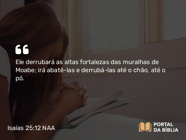 Isaías 25:12 NAA - Ele derrubará as altas fortalezas das muralhas de Moabe; irá abatê-las e derrubá-las até o chão, até o pó.