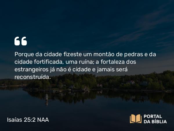 Isaías 25:2 NAA - Porque da cidade fizeste um montão de pedras e da cidade fortificada, uma ruína; a fortaleza dos estrangeiros já não é cidade e jamais será reconstruída.