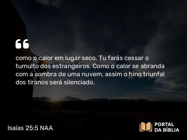 Isaías 25:5 NAA - como o calor em lugar seco. Tu farás cessar o tumulto dos estrangeiros. Como o calor se abranda com a sombra de uma nuvem, assim o hino triunfal dos tiranos será silenciado.