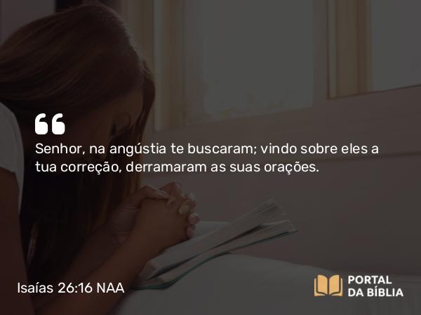 Isaías 26:16 NAA - Senhor, na angústia te buscaram; vindo sobre eles a tua correção, derramaram as suas orações.