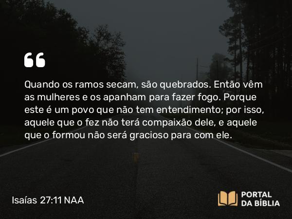 Isaías 27:11 NAA - Quando os ramos secam, são quebrados. Então vêm as mulheres e os apanham para fazer fogo. Porque este é um povo que não tem entendimento; por isso, aquele que o fez não terá compaixão dele, e aquele que o formou não será gracioso para com ele.