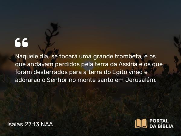 Isaías 27:13 NAA - Naquele dia, se tocará uma grande trombeta, e os que andavam perdidos pela terra da Assíria e os que foram desterrados para a terra do Egito virão e adorarão o Senhor no monte santo em Jerusalém.