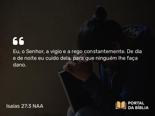 Isaías 27:3 NAA - Eu, o Senhor, a vigio e a rego constantemente. De dia e de noite eu cuido dela, para que ninguém lhe faça dano.