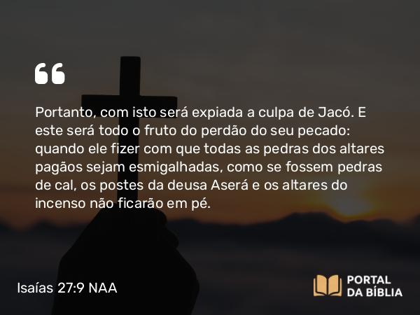 Isaías 27:9 NAA - Portanto, com isto será expiada a culpa de Jacó. E este será todo o fruto do perdão do seu pecado: quando ele fizer com que todas as pedras dos altares pagãos sejam esmigalhadas, como se fossem pedras de cal, os postes da deusa Aserá e os altares do incenso não ficarão em pé.