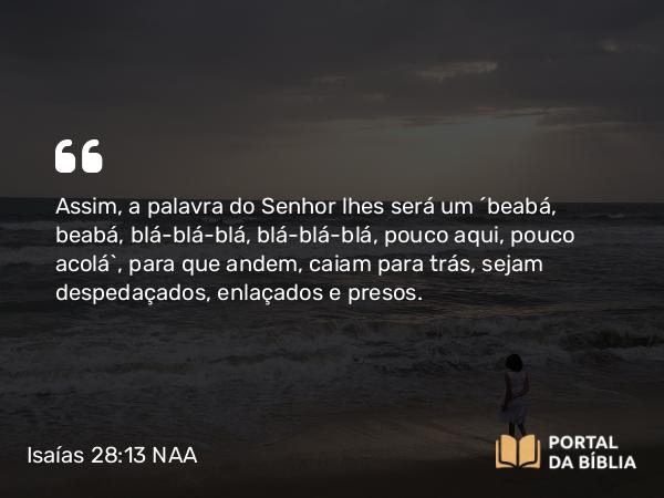 Isaías 28:13 NAA - Assim, a palavra do Senhor lhes será como a fala de crianças: palavras e frases repetidas, uma palavra, depois mais outra, um pouco aqui, um pouco ali. Isso para que andem, caiam para trás, sejam despedaçados, enlaçados e presos.