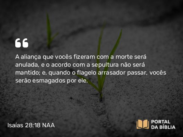 Isaías 28:18 NAA - A aliança que vocês fizeram com a morte será anulada, e o acordo com a sepultura não será mantido; e, quando o flagelo arrasador passar, vocês serão esmagados por ele.