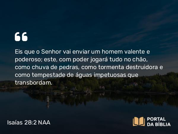 Isaías 28:2 NAA - Eis que o Senhor vai enviar um homem valente e poderoso; este, com poder jogará tudo no chão, como chuva de pedras, como tormenta destruidora e como tempestade de águas impetuosas que transbordam.