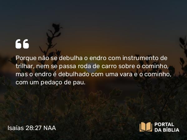 Isaías 28:27 NAA - Porque não se debulha o endro com instrumento de trilhar, nem se passa roda de carro sobre o cominho, mas o endro é debulhado com uma vara e o cominho, com um pedaço de pau.