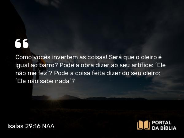 Isaías 29:16 NAA - Como vocês invertem as coisas! Será que o oleiro é igual ao barro? Pode a obra dizer ao seu artífice: 