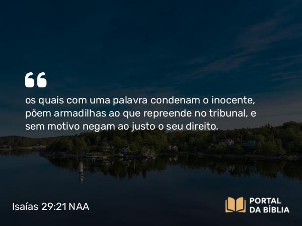 Isaías 29:21 NAA - os quais com uma palavra condenam o inocente, põem armadilhas ao que repreende no tribunal, e sem motivo negam ao justo o seu direito.