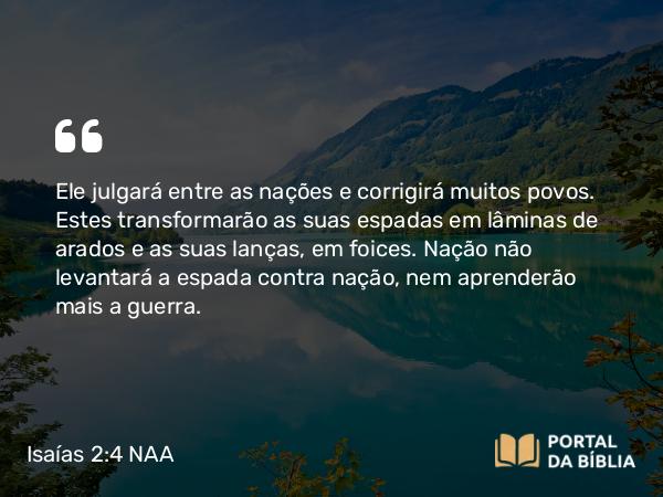 Isaías 2:4 NAA - Ele julgará entre as nações e corrigirá muitos povos. Estes transformarão as suas espadas em lâminas de arados e as suas lanças, em foices. Nação não levantará a espada contra nação, nem aprenderão mais a guerra.