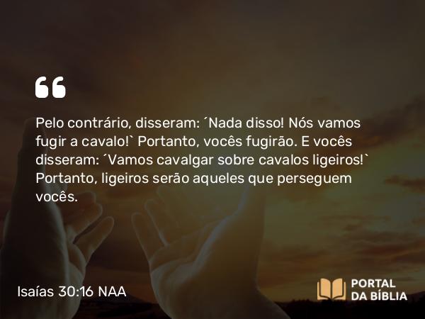 Isaías 30:16 NAA - Pelo contrário, disseram: ‘Nada disso! Nós vamos fugir a cavalo!’ Portanto, vocês fugirão. E vocês disseram: ‘Vamos cavalgar sobre cavalos ligeiros!’ Portanto, ligeiros serão aqueles que perseguem vocês.