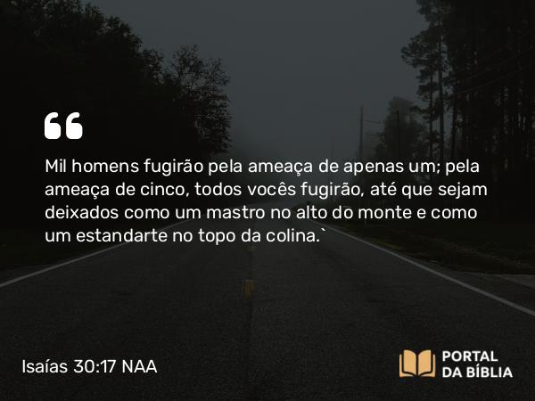 Isaías 30:17 NAA - Mil homens fugirão pela ameaça de apenas um; pela ameaça de cinco, todos vocês fugirão, até que sejam deixados como um mastro no alto do monte e como um estandarte no topo da colina.