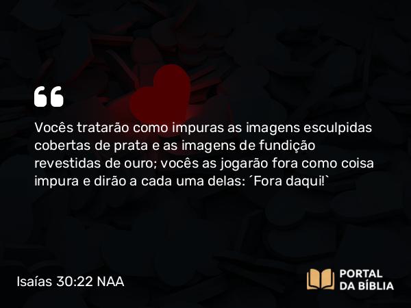 Isaías 30:22 NAA - Vocês tratarão como impuras as imagens esculpidas cobertas de prata e as imagens de fundição revestidas de ouro; vocês as jogarão fora como coisa impura e dirão a cada uma delas: 