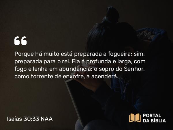 Isaías 30:33 NAA - Porque há muito está preparada a fogueira; sim, preparada para o rei. Ela é profunda e larga, com fogo e lenha em abundância; o sopro do Senhor, como torrente de enxofre, a acenderá.