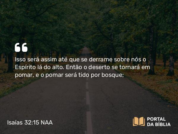 Isaías 32:15 NAA - Isso será assim até que se derrame sobre nós o Espírito lá do alto. Então o deserto se tornará em pomar, e o pomar será tido por bosque;