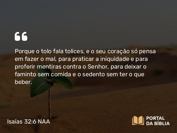 Isaías 32:6 NAA - Porque o tolo fala tolices, e o seu coração só pensa em fazer o mal, para praticar a iniquidade e para proferir mentiras contra o Senhor, para deixar o faminto sem comida e o sedento sem ter o que beber.