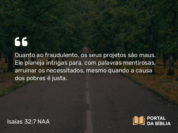 Isaías 32:7 NAA - Quanto ao fraudulento, os seus projetos são maus. Ele planeja intrigas para, com palavras mentirosas, arruinar os necessitados, mesmo quando a causa dos pobres é justa.