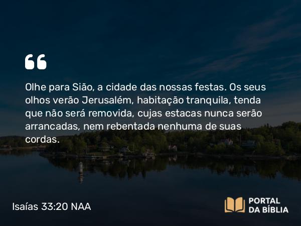 Isaías 33:20 NAA - Olhe para Sião, a cidade das nossas festas. Os seus olhos verão Jerusalém, habitação tranquila, tenda que não será removida, cujas estacas nunca serão arrancadas, nem rebentada nenhuma de suas cordas.