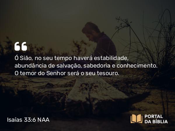 Isaías 33:6 NAA - Ó Sião, no seu tempo haverá estabilidade, abundância de salvação, sabedoria e conhecimento. O temor do Senhor será o seu tesouro.