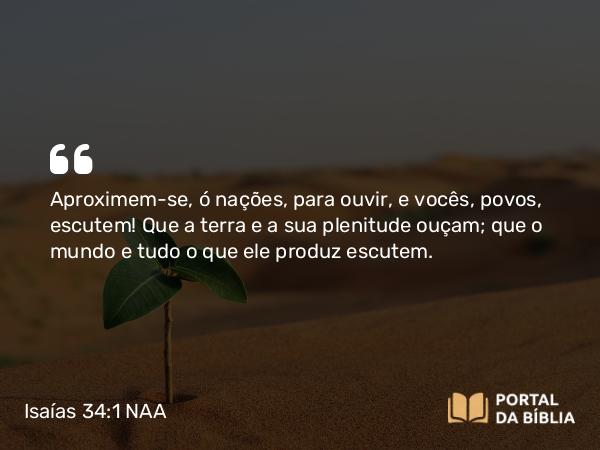 Isaías 34:1 NAA - Aproximem-se, ó nações, para ouvir, e vocês, povos, escutem! Que a terra e a sua plenitude ouçam; que o mundo e tudo o que ele produz escutem.