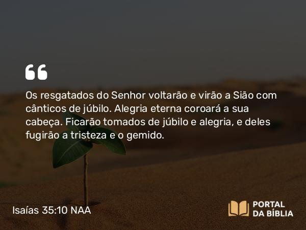 Isaías 35:10 NAA - Os resgatados do Senhor voltarão e virão a Sião com cânticos de júbilo. Alegria eterna coroará a sua cabeça. Ficarão tomados de júbilo e alegria, e deles fugirão a tristeza e o gemido.