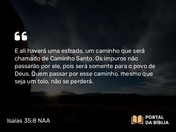 Isaías 35:8 NAA - E ali haverá uma estrada, um caminho que será chamado de Caminho Santo. Os impuros não passarão por ele, pois será somente para o povo de Deus. Quem passar por esse caminho, mesmo que seja um tolo, não se perderá.