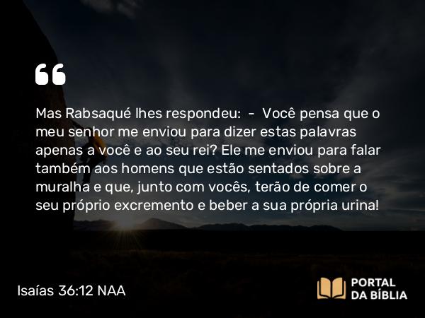 Isaías 36:12 NAA - Mas Rabsaqué lhes respondeu: — Você pensa que o meu senhor me enviou para dizer estas palavras apenas a você e ao seu rei? Ele me enviou para falar também aos homens que estão sentados sobre a muralha e que, junto com vocês, terão de comer o seu próprio excremento e beber a sua própria urina!