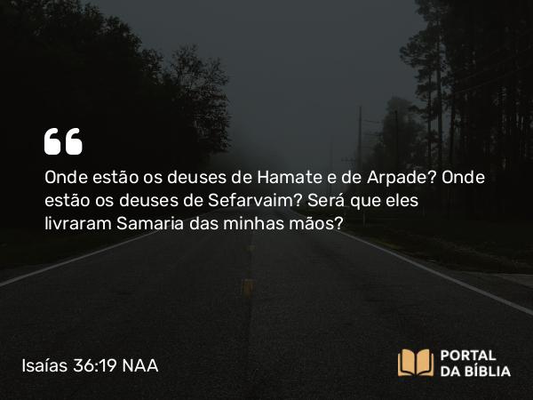 Isaías 36:19 NAA - Onde estão os deuses de Hamate e de Arpade? Onde estão os deuses de Sefarvaim? Será que eles livraram Samaria das minhas mãos?