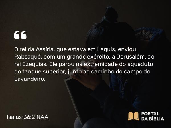 Isaías 36:2 NAA - O rei da Assíria, que estava em Laquis, enviou Rabsaqué, com um grande exército, a Jerusalém, ao rei Ezequias. Ele parou na extremidade do aqueduto do tanque superior, junto ao caminho do campo do Lavandeiro.