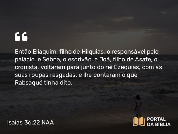 Isaías 36:22 NAA - Então Eliaquim, filho de Hilquias, o responsável pelo palácio, e Sebna, o escrivão, e Joá, filho de Asafe, o cronista, voltaram para junto do rei Ezequias, com as suas roupas rasgadas, e lhe contaram o que Rabsaqué tinha dito.