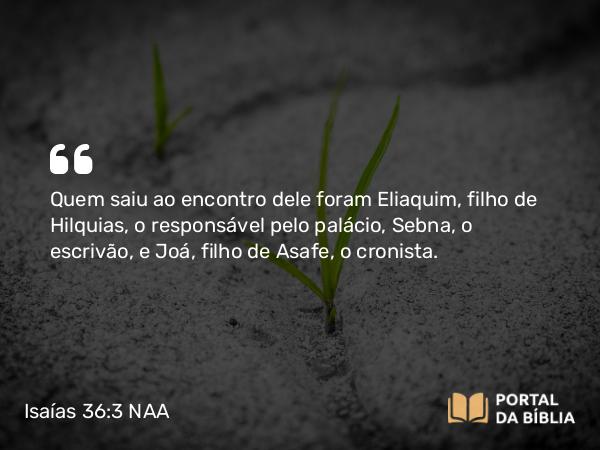 Isaías 36:3 NAA - Quem saiu ao encontro dele foram Eliaquim, filho de Hilquias, o responsável pelo palácio, Sebna, o escrivão, e Joá, filho de Asafe, o cronista.