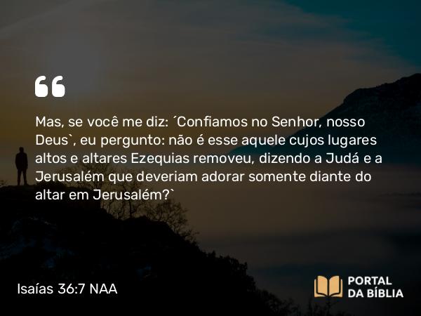 Isaías 36:7 NAA - Mas, se você me diz: ‘Confiamos no Senhor, nosso Deus’, eu pergunto: não é esse aquele cujos lugares altos e altares Ezequias removeu, dizendo a Judá e a Jerusalém que deveriam adorar somente diante do altar em Jerusalém?