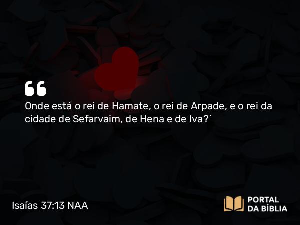 Isaías 37:13 NAA - Onde está o rei de Hamate, o rei de Arpade, e o rei da cidade de Sefarvaim, de Hena e de Iva?