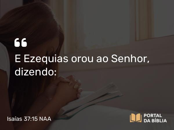 Isaías 37:15 NAA - E Ezequias orou ao Senhor, dizendo: