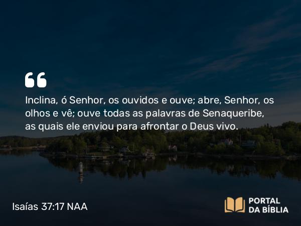 Isaías 37:17 NAA - Inclina, ó Senhor, os ouvidos e ouve; abre, Senhor, os olhos e vê; ouve todas as palavras de Senaqueribe, as quais ele enviou para afrontar o Deus vivo.