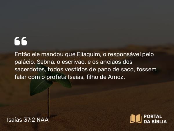 Isaías 37:2 NAA - Então ele mandou que Eliaquim, o responsável pelo palácio, Sebna, o escrivão, e os anciãos dos sacerdotes, todos vestidos de pano de saco, fossem falar com o profeta Isaías, filho de Amoz.