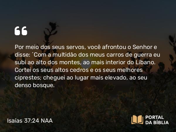 Isaías 37:24 NAA - Por meio dos seus servos, você afrontou o Senhor e disse: ‘Com a multidão dos meus carros de guerra eu subi ao alto dos montes, ao mais interior do Líbano. Cortei os seus altos cedros e os seus melhores ciprestes; cheguei ao lugar mais elevado, ao seu denso bosque.