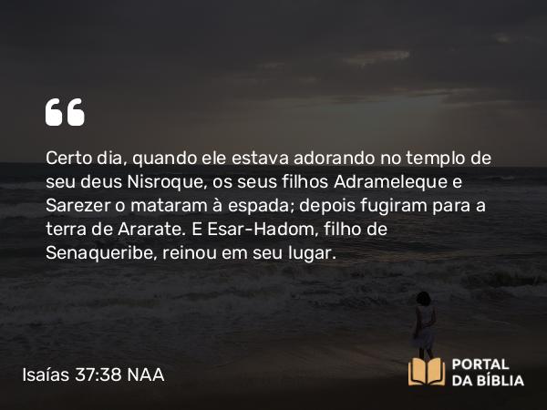 Isaías 37:38 NAA - Certo dia, quando ele estava adorando no templo de seu deus Nisroque, os seus filhos Adrameleque e Sarezer o mataram à espada; depois fugiram para a terra de Ararate. E Esar-Hadom, filho de Senaqueribe, reinou em seu lugar.