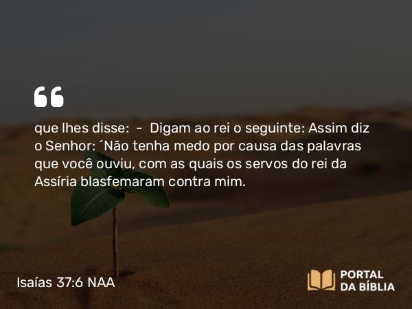 Isaías 37:6 NAA - que lhes disse: — Digam ao rei o seguinte: Assim diz o Senhor: 