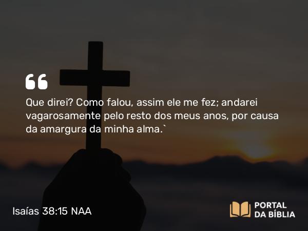 Isaías 38:15 NAA - Que direi? Como falou, assim ele me fez; andarei vagarosamente pelo resto dos meus anos, por causa da amargura da minha alma.