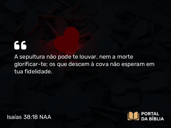 Isaías 38:18-20 NAA - A sepultura não pode te louvar, nem a morte glorificar-te; os que descem à cova não esperam em tua fidelidade.