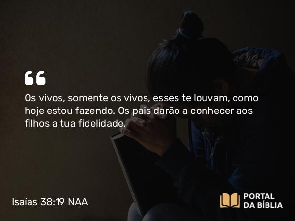 Isaías 38:19 NAA - Os vivos, somente os vivos, esses te louvam, como hoje estou fazendo. Os pais darão a conhecer aos filhos a tua fidelidade.