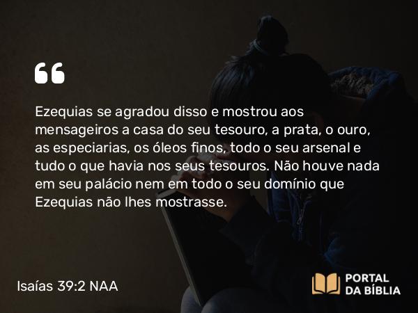 Isaías 39:2 NAA - Ezequias se agradou disso e mostrou aos mensageiros a casa do seu tesouro, a prata, o ouro, as especiarias, os óleos finos, todo o seu arsenal e tudo o que havia nos seus tesouros. Não houve nada em seu palácio nem em todo o seu domínio que Ezequias não lhes mostrasse.