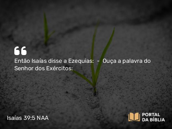 Isaías 39:5 NAA - Então Isaías disse a Ezequias: — Ouça a palavra do Senhor dos Exércitos: