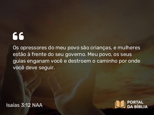 Isaías 3:12 NAA - Os opressores do meu povo são crianças, e mulheres estão à frente do seu governo. Meu povo, os seus guias enganam você e destroem o caminho por onde você deve seguir.