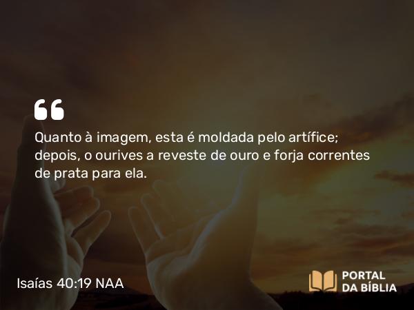 Isaías 40:19 NAA - Quanto à imagem, esta é moldada pelo artífice; depois, o ourives a reveste de ouro e forja correntes de prata para ela.