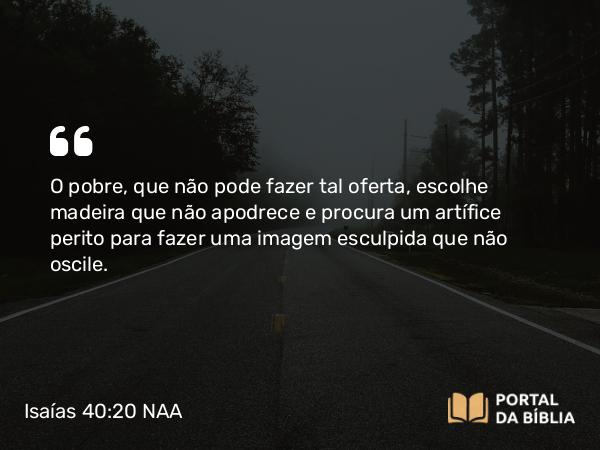 Isaías 40:20 NAA - O pobre, que não pode fazer tal oferta, escolhe madeira que não apodrece e procura um artífice perito para fazer uma imagem esculpida que não oscile.