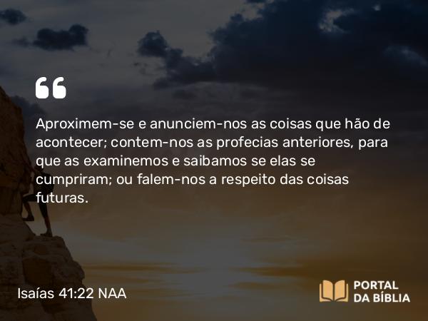 Isaías 41:22 NAA - Aproximem-se e anunciem-nos as coisas que hão de acontecer; contem-nos as profecias anteriores, para que as examinemos e saibamos se elas se cumpriram; ou falem-nos a respeito das coisas futuras.