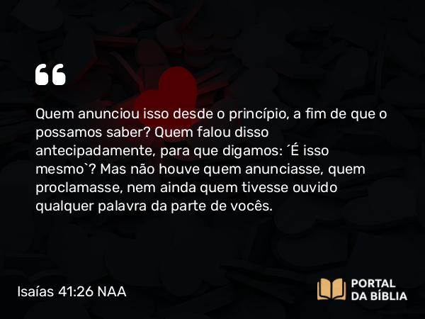 Isaías 41:26 NAA - Quem anunciou isso desde o princípio, a fim de que o possamos saber? Quem falou disso antecipadamente, para que digamos: ‘É isso mesmo’? Mas não houve quem anunciasse, quem proclamasse, nem ainda quem tivesse ouvido qualquer palavra da parte de vocês.